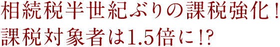 相続税半世紀ぶりの課税強化！  課税対象者は1.5倍に！？