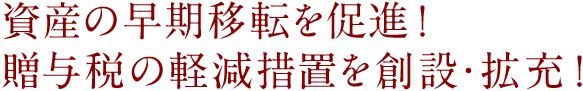 資産の早期移転を促進！贈与税の軽減措置を創設・拡充!