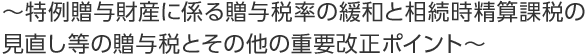 ～特例贈与財産に係る贈与税率の緩和と相続時精算課税の見直し等の贈与税とその他の重要改正ポイント～