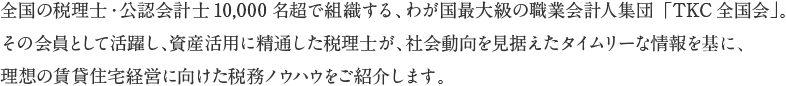 全国の税理士・公認会計士10,000名超で組織する、わが国最大級の職業会計人集団「TKC全国会」。その会員として活躍し、資産活用に精通した税理士が、社会動向を見据えたタイムリーな情報を基に、理想の賃貸住宅経営に向けた税務ノウハウをご紹介します。