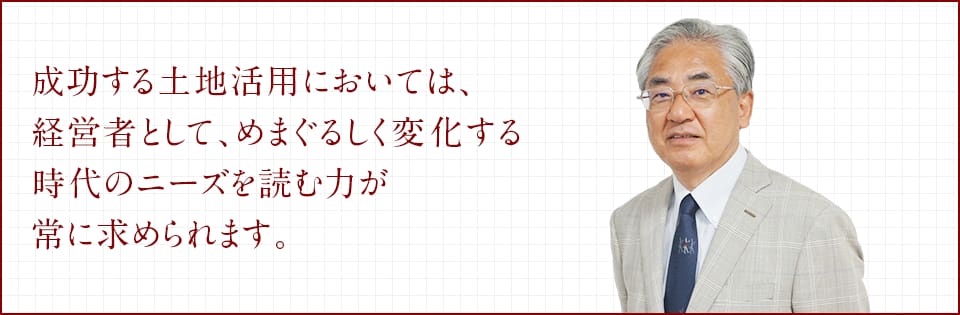 成功する土地活用においては、経営者として、めまぐるしく変化する時代のニーズを読む力が常に求められます。