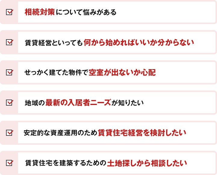 相続対策について悩みがある 賃貸経営といっても何から始めればいいか分からない せっかく建てた物件で空室が出ないか心配 地域の最新の入居者ニーズが知りたい 安定的な資産運用のため賃貸住宅経営を検討したい 賃貸住宅を建築するための土地探しから相談したい