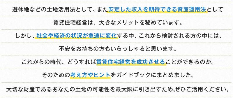 遊休地などの土地活用法として、また安定した収入を期待できる資産運用法として 賃貸住宅経営は、大きなメリットを秘めています。 しかし、社会や経済の状況が急速に変化する中、これから検討される方の中には、 不安をお持ちの方もいらっしゃると思います。 これからの時代、どうすれば賃貸住宅経営を成功させることができるのか。 そのための考え方やヒントをガイドブックにまとめました。 大切な財産であるあなたの土地の可能性を最大限に引き出すため、ぜひご活用ください。 