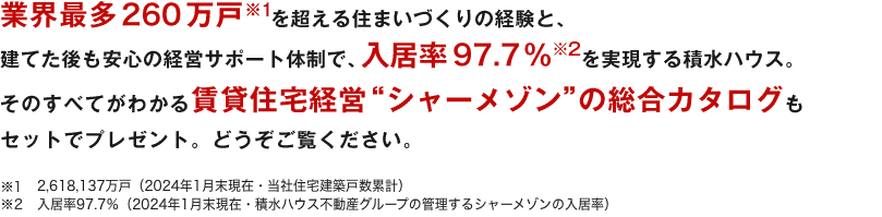 業界最多250万戸※1を超える住まいづくりの経験と、建てた後も安心の経営サポート体制で、入居率97.8%※2を実現する積水ハウス。そのすべてがわかる賃貸住宅経営"シャーメゾン"の総合カタログもセットでプレゼント。どうぞご覧ください。