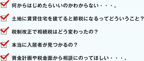 何からはじめたらいいのかわからない・・・。 土地に賃貸住宅を建てると節税になるってどういうこと？ 税制改正で相続税はどう変わったの？ 本当に入居者が見つかるの？ 資金計画や税金面から相談にのってほしい・・・。