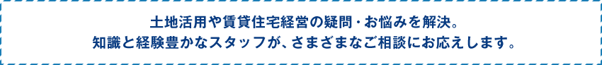 土地活用や賃貸住宅経営の疑問・お悩みを解決。 知識と経験豊かなスタッフが、さまざまなご相談にお応えします。
