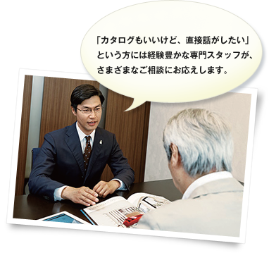 「カタログもいいけど、直接話がしたい」という方には経験豊かな専門スタッフが、さまざまなご相談にお応えします。