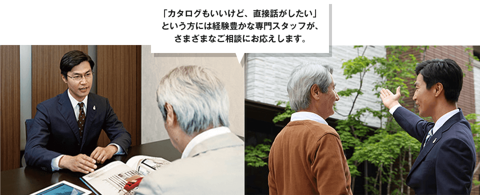 「カタログもいいけど、直接話がしたい」という方には経験豊かな専門スタッフが、さまざまなご相談にお応えします。