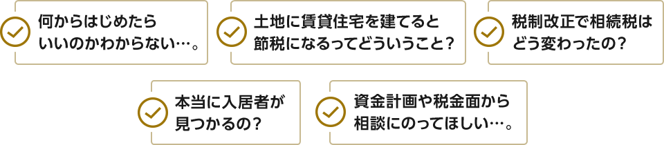 何からはじめたらいいのかわからない…。税制改正で相続税はどう変わったの？土地に賃貸住宅を建てると節税になるってどういうこと？本当に入居者が見つかるの？資金計画や税金面から相談にのってほしい…。