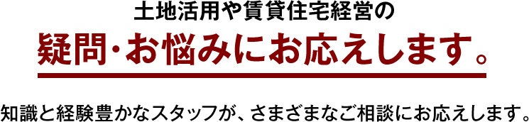 土地活用や賃貸住宅経営の疑問・お悩みにお応えします。知識と経験豊かなスタッフが、さまざまなご相談にお応えします。