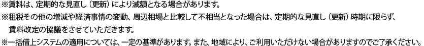 ※　賃料は、定期的な見直し（更新）により減額となる場合があります。※　租税その他の増減や経済事情の変動、周辺相場と比較して不相当となった場合は、定期的な見直し（更新）時期に限らず、賃料改定の協議をさせていただきます。※　一括借上システムの適用については、一定の基準があります。また、地域により、ご利用いただけない場合がありますのでご了承ください。