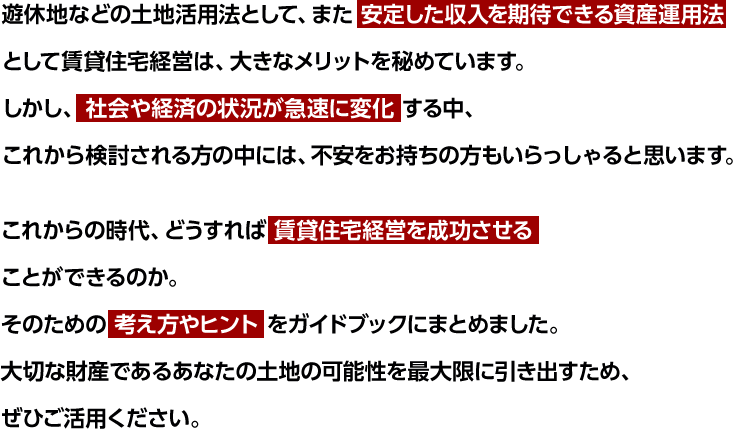 遊休地などの土地活用法として、また 安定した収入を期待できる資産運用法 として賃貸住宅経営は、大きなメリットを秘めています。しかし、社会や経済の状況が急速に変化 する中、これから検討される方の中には、不安をお持ちの方もいらっしゃると思います。これからの時代、どうすれば賃貸住宅経営を成功させることができるのか。そのための考え方やヒントをガイドブックにまとめました。大切な財産であるあなたの土地の可能性を最大限に引き出すため、ぜひご活用ください。