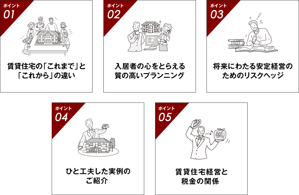 ポイント01賃貸住宅の「これまで」と「これから」の違い ポイント02入居者の心をとらえる質の高いプランニング ポイント03将来にわたる安定経営のためのリスクヘッジ ポイント04ひと工夫した実例のご紹介 ポイント05賃貸住宅経営と税金の関係