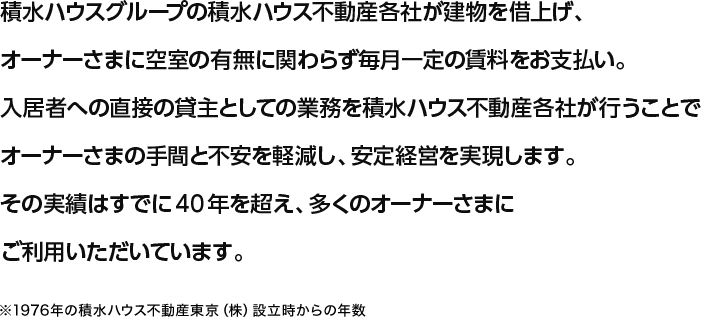 積水ハウスグループの積水ハウス不動産各社が建物を借上げ、オーナーさまに空室の有無に関わらず毎月一定の賃料をお支払い。入居者への直接の貸主としての業務を積水ハウス不動産各社が行うことでオーナーさまの手間と不安を軽減し、安定経営を実現します。その実績はすでに40年を超え、多くのオーナーさまにご利用いただいています。※1976年の積水ハウス不動産東京（株）設立時からの年数