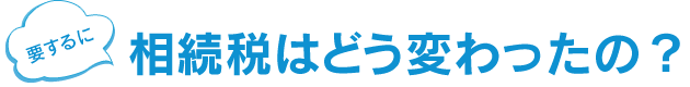 そもそも 相続税はどう変わるの？