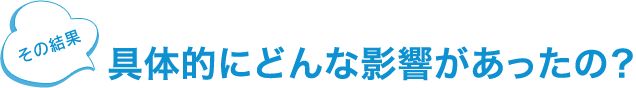 ところで 具体的にどんな影響があったの？