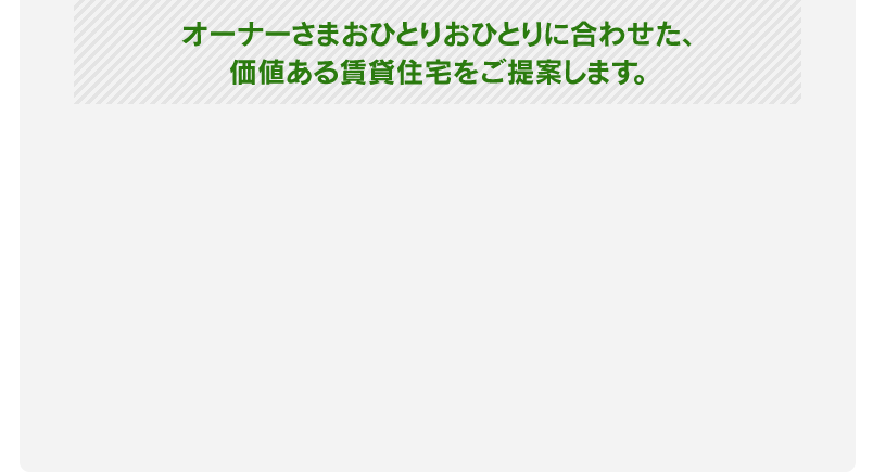 オーナーさまおひとりおひとりに合わせた、価値ある賃貸住宅をご提案します。