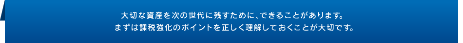 大切な資産を次の世代に残すために、できることがあります。まずは課税強化のポイントを正しく理解しておくことが大切です。