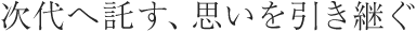 次代へ託す、思いを引き継ぐ