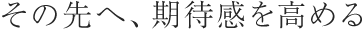その先へ、期待感を高める