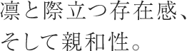 凛と際立つ存在感、そして親和性。