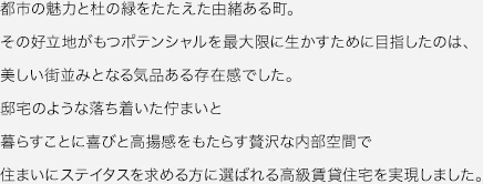 都市の魅力と杜の緑をたたえた由緒ある町。その好立地がもつポテンシャルを最大限に生かすために目指したのは、美しい街並みとなる気品ある存在感でした。邸宅のような落ち着いた佇まいと暮らすことに喜びと高揚感をもたらす贅沢な内部空間で住まいにステイタスを求める方に選ばれる高級賃貸住宅を実現しました。
