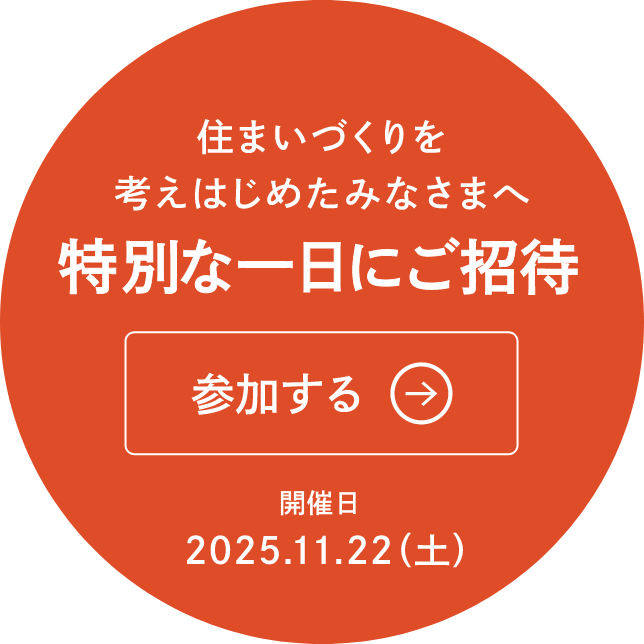 住まいづくりを考えはじめたみなさまへ 特別な一日にご招待 参加する 開催日2025.11.22(土)