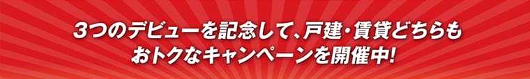 3つのデビューを記念して、戸建・賃貸どちらもおトクなキャンペーンを開催中！