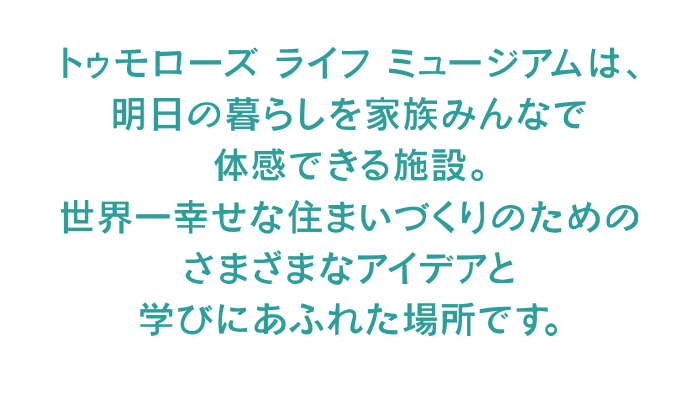 トゥモローズ　ライフ　ミュージアムは、明日の暮らしを家族みんなで体感できる施設