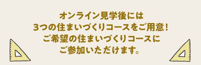 オンライン見学後には3つの住まいづくりコースをご用意！ご希望の住まいづくりコースにご参加いただけます。