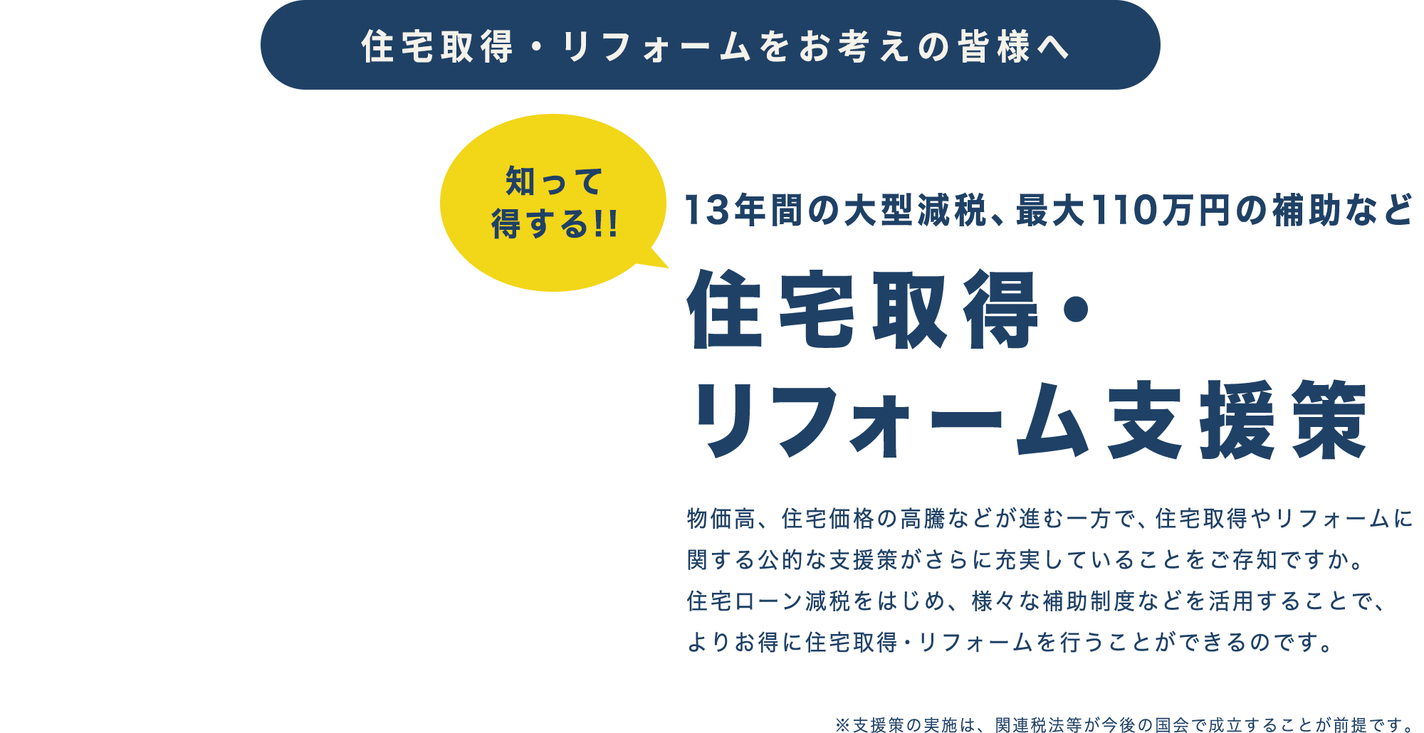 住宅取得・リフォームをお考えの皆様へ 13年間の大型減税、最大110万円の補助など 住宅取得・
リフォーム支援策