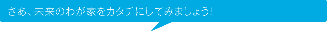 さあ、未来のわが家をカタチにしてみましょう！