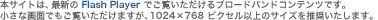 本サイトは、最新の Flash Player でご覧いただけるブロードバンドコンテンツです。小さな画面でもご覧いただけますが、1024×768 ピクセル以上のサイズを推奨いたします。