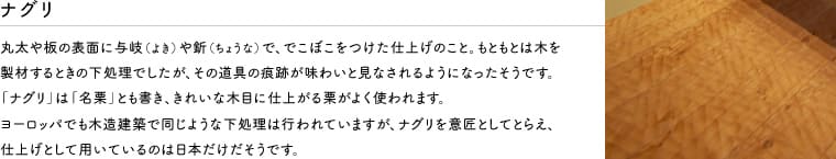 丸太や板の表面に与岐(よき)や釿(ちょうな)で、でこぼこをつけた仕上げのこと。もともとは木を製材するときの下処理でしたが、その道具の痕跡が味わいと見なされるようになったそうです。「ナグリ」は「名栗」とも書き、きれいな木目に仕上る栗がよく使われます。ヨーロッパでも木造建築で同じような下処理は行われていますが、ナグリを意匠としてとらえ、仕上げとして用いられているのは日本だけだそうです。