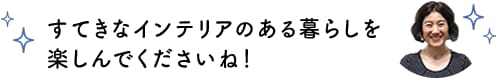 すてきなインテリアのある暮らしを楽しんでくださいね！