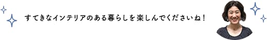 すてきなインテリアのある暮らしを楽しんでくださいね！