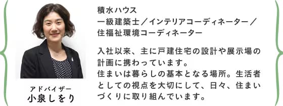 アドバイザー小泉しをり 積水ハウス 設計部 東京設計室 一級建築士／インテリアコーディネーター／住福祉環境コーディネーター 入社以来、主に戸建住宅の設計や展示場の計画に携わっています。住まいは暮らしの基本となる場所。生活者としての視点を大切にして、日々、住まいづくりに取り組んでいます。
