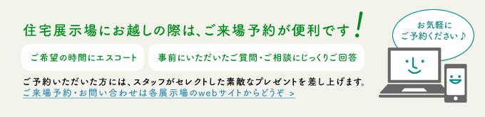 住宅展示場にお越しの際は、ご来場予約が便利です ご希望の時間にエスコート 事前にいただいたご質問・ご相談にじっくりご回答 ご予約いただいた方には、スタッフがセレクトした素敵なプレゼントを差し上げます。ご来場予約・お問い合わせは各展示場のwebサイトからどうぞ >