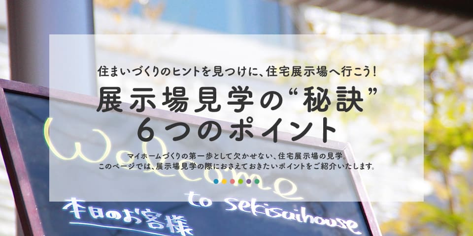 住まいづくりのヒントを見つけに、住宅展示場へ行こう！展示場見学の“秘訣” 6つのポイント マイホームづくりの第一歩として欠かせない、住宅展示場の見学。このページでは、展示場見学の際におさえておきたいポイントをご紹介いたします。