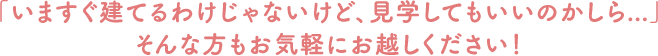 「いますぐ建てるわけじゃないけど、見学してもいいのかしら...」そんな方もお気軽にお越しください！