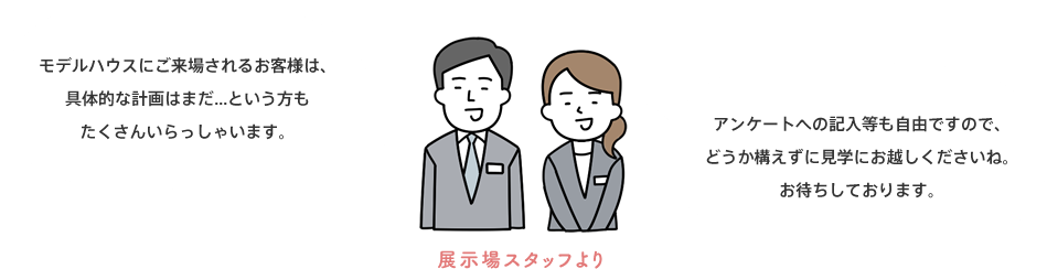 モデルハウスにご来場されるお客様は、具体的な計画はまだ...という方もたくさんいらっしゃいます。 アンケートへの記入等も自由ですので、\どうか構えずに見学にお越しくださいね。お待ちしております。