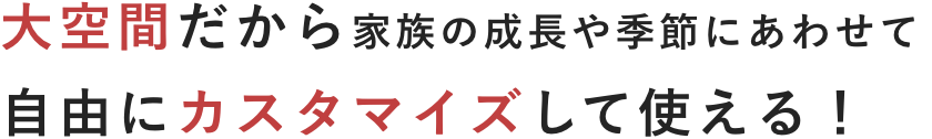 大空間だから家族の成長や季節にあわせて自由にカスタマイズして使える！